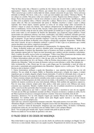 "Não há Deus senão Alá, e Maomé é o profeta de Alá. Saímos das mãos de Alá, e cedo ou tarde a ele
regressamos." Depois, voltou-se para Masrur, que sempre fora seu amigo e companheiro, e disse-lhe:
"Não é possível que o califa te tenha dado tal ordem, estando consciente do que fazia. Talvez estivesse
distraído ou bêbado. Por favor, volta a ele, e verás que terá mudado suas ordens." Retrucou Masrur: "É
tua cabeça ou a minha. Não posso voltar sem cumprir as ordens. Registra teus últimos desejos." – Nada
desejo. Possa Alá acrescentar à vida de nosso soberano os anos que me está tirando. Ajoelhou-se, cobriu
os olhos com as próprias mãos, e Masrur cortou-lhe a cabeça. Masrur levou a cabeça ao califa, e este
cuspiu sobre ela. Mas seu ressentimento não parou aí. Mandou crucificar o corpo e expor a cabeça
separada. Seis meses depois, mandou queimar os restos de seu antigo amigo sobre excrementos de
animais e lançar as cinzas nas latrinas. Tais suplícios ultrapassavam em degradação os aplicados aos
mais vis malfeitores. Tal foi o fim de Jafar. Seu pai, Yahia, quase um pai também para Harun Ar-Rachid,
e seu irmão Al-Fadl, irmão de leite do califa, foram detidos na manhã que se seguiu à execução de Jafar,
assim como todos os mil membros da família dos Baramikas, que ocupavam cargos públicos. Foram
encarcerados em calabouços infectos; seus bens, confiscados; seus filhos e mulheres, deixados sem teto.
Alguns morreram de fome. Outros foram estrangulados. Yahia e Al-Fadl morreram torturados. É natural
que se pergunte: "O que motivou tamanha vingança?" Certo dia, anos após o fim dos Baramikas, Alia,
filha mais jovem de Harun Ar-Rachid, criou coragem e dirigiu-lhe a pergunta. Respondeu: "Minha filha,
meu único consolo, de que te adiantaria conhecer o motivo? O fato é que se eu pensasse que a minha
camisa descobriu esse motivo, rasgá-la-ia em pedaços."
Os historiadores têm adiantado várias hipóteses e interpretações. Eis algumas delas:
1. Harun Ar-Rachid acabou por sentir-se ofendido pelas extravagantes liberalidades de Jafar e dos
demais Baramikas. O palácio dos Baramikas (que se levantava em frente ao palácio do califa, sendo os
dois separados apenas pelo rio Tigre) era mais procurado que o palácio real por cortesãos e solicitantes.
Jibril, o médico do califa, ouviu-o certa vez resmungar: "Yahia e seus filhos arrancaram das minhas mãos
a administração meu reino. São eles o poder real. Eu sou apenas um figurão."
2. Outros historiadores põem em relevo o fato de que certa vez Harun Ar-Rachid mandou liquidar em
segredo um descendente de Ali e de Fátima, a filha do Profeta, descrevendo-o como "um perigo para a
dinastia dos Abássidas." Jafar teve pena do homem e salvou-o sem informar o califa. Mas inimigos de
Jafar revelaram-lhe o fato. Dizem que foi essa a gota d'água que fez transbordar a maré de cólera já
provocada e aumentada pela predominância dos Baramikas. Alguém ouviu o califa jurar: "Que Alá me
destrua se não te destruir, ó Jafar!"
3. Outros historiadores atribuem a queda dos Baramikas a suas opiniões heréticas em face do islã
ortodoxo. Na sua cidade de origem, Balkh, os Baramikas praticavam a religião dos magos, e sempre
impediram que os templos daquela religião fossem destruídos. O califa foi informado disso e de que os
Baramikas favoreciam certo grupo de heréticos, os Zanádikas, que eram inimigos pessoais do califa.
4. Outros cronistas relatam uma história estranha como sendo a causa daquela vingança terrível. Como já
vimos, Harun Ar-Rachid gostava de Jafar como de um irmão, e não poderia viver separado dele. Gostava
também de maneira excêntrica de uma irmã chamada Abbassa. Dela também não agüentava separar-se.
Para ter essas duas criaturas sempre perto dele, pediu a Jafar para casar-se com Abbassa sem nunca
consumar esse casamento. Marido e mulher diante da lei, eles só podiam encontrar-se na presença do
califa e nem lá era-lhes permitido olhar livremente um para o outro.
Ora, Abbassa apaixonou-se por Jafar e, usando ciladas, passou a encontrar-se com ele em segredo.
Tiveram até um filho que mandaram esconder em Meca. Invejosos revelaram a verdade ao califa. Ele foi
até Meca à procura de provas e conseguiu localizar o menino. Uma raiva incontida, feita de mil
elementos, dominou-o. Foi na volta daquela viagem que mandou Masrur dar início à destruição dos
Baramikas. Foi também então que mandou trazer para Bagdá aquele menino e sua mãe. Foram
sepultados vivos em sua própria casa.
Após tudo isso, remorsos angustiantes tomaram conta dele. Não podia mesmo viver sem Jafar.
Abandonou Bagdá e instalou-se em Rakah. Ninguém ousava falar dos Baramikas na sua presença. Pouco
a pouco, tornou-se vítima de alucinações. Imaginava que seus próprios filhos, Al-Amim e Al-Mamun,
conspiravam contra ele, em conivência com seu médico Jibril e com o próprio Masrur.
Dizia: "Era invejado pelo mundo todo. Agora o mundo todo pode ter pena de mim."
Morreu na cidade de Tus na idade de quarenta e sete anos.

O FALSO CEGO E OS CEGOS DE NASCENÇA

Meu irmão Kafat é cego de nascença e era um dos chefes da confraria dos mendigos em Bagdá. Um dia,
Alá levou-o a uma mansão. Bateu com seu cajado na porta. Perguntaram do interior da casa: "Quem é?"
 
