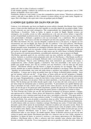 senhor uáli. Abri os olhos. Confessai a verdade."
O uáli mandou apanhar o dinheiro da confraria na casa de Kafat, entregou a quarta parte, isto é, 2.500
dinares, ao bandido e ficou com o saldo.
Finalmente, dirigiu-se a meu irmão e a seus dois companheiros nestes termos: "Miseráveis embusteiros,
comeis o pão que é uma dádiva de Alá e cometeis os piores delitos em seu santo nome, fingindo ser
cegos. Dai o fora daqui e não sejais mais vistos em qualquer parte de Bagdá."

O HOMEM QUE QUERIA SER CALIFA POR UM DIA
Conta-se, ó rei afortunado, que havia em Bagdá um jovem solteiro chamado Abu-Hassan. Seus vizinhos
nunca o viram convidar alguém por dois dias seguidos ou convidar alguém de sua própria cidade. Todos
os que visitavam sua casa eram estrangeiros. Não compreendendo seu comportamento, chamaram-no
Abu-Hassan o Excêntrico. Todas as tardes, ia esperar na ponte de Bagdá. Quando avistava um
estrangeiro, rico ou pobre, jovem ou velho, apresentava-se a ele com um sorriso urbano e rogava-lhe
aceitar a hospitalidade na primeira noite de sua permanência em Bagdá. Levava-o para sua casa, tratava o
com generosidade e distinção e agradava-o com sua conversação viva e espirituosa. Mas na manhã
seguinte, dizia-lhe: "Jurei nunca convidar um estrangeiro por dois dias seguidos, fosse o mais encantador
dos filhos dos homens. Por isso, vejo-me obrigado a separar-me de ti e até peço-te, se alguma vez nos
encontrarmos nas ruas de Bagdá, que finjas que não me conheces." Com essas palavras, Abu-Hassan
conduzia o hóspede a um khan da cidade e despedia-se dele para sempre. Durante muito tempo, Abu
Hassan procedeu assim, hospedando um estrangeiro diferente cada noite. Uma tarde, estava na ponte de
Bagdá quando viu chegar um rico mercador vestido à maneira dos mercadores de Mossul e seguido por
um escravo de aspecto imponente. Tratava-se nada menos que do califa Harun Ar-Rachid disfarçado.
Pois ele gostava de examinar pessoalmente, escondido pelo anonimato, o que se passava em Bagdá.
Abu-Hassan, ignorando quem ele era, convidou-o para sua casa, conforme seu hábito; e o estrangeiro
aceitou. Jantaram os excelentes pratos preparados pela mãe de Abu-Hassan, e Abu-Hassan escolhia os
melhores pedaços e oferecia-os ao hóspede. Beberam vinho e conversaram. Harun Ar-Rachid, encantado,
disse a Abu-Hassan: "Peço-te como lembrança desta noite memorável, que exprimas um desejo; e
comprometo-me, sobre a Kaaba sagrada, a satisfazê-lo. Fala com sinceridade e não receies que teu
pedido seja grande demais, pois Alá me cumulou com seus benefícios e não há nada que não possa
realizar." Abu-Hassan afirmou que lhe bastava a alegria da presença de seu hóspede. Mas o califa
insistiu, dizendo que se sentiria ofendido se seu anfitrião não atendesse a seu desejo. Disse Abu-Hassan:
`Agradeço tua generosidade, mas como não tenho desejo a satisfazer nem ambição a concretizar, sinto
me perplexo... a menos que te dirija um pedido louco que só Harun Ar-Rachid poderia atender... Seria
que me tornasse califa por um dia." - O que farias, se fosses califa por um dia? perguntou o hóspede.
Deves saber, ó forasteiro, que a cidade de Bagdá é dividida em bairros, sendo cada bairro administrado
por um xeque. Desgraçadamente, o xeque de meu bairro é uma criatura tão horrível que deve ter nascido
da cópula de uma hiena e de um porco. Emite um cheiro pestilento, e sua boca parece o buraco de uma
latrina. Não há doença que não tenha atacado aquele corpo. E seu ânus não mais existe por ter servido
por tanto tempo de instrumento para os meninos pervertidos. "É precisamente este ignóbil libertino que
lança a desordem em todo o bairro com a ajuda de dois outros devassos, um dos quais é filho de uma
puta e de um cão que se faz passar por nobre muçulmano, quando não passa de um cristão da mais baixa
extração, e o outro é uma espécie de bobo gordo que parece prestes a cada palavra a vomitar as tripas.
"Se fosse Príncipe dos Crentes por um dia, não procuraria enriquecer ou favorecer parentes e amigos,
mas apressar-me-ia a libertar o bairro desses três desprezíveis canalhas." O califa elogiou seu anfitrião
por preocupar-se com o interesse geral mais do que com o seu próprio e disse-lhe: "Vou agora encher a
tua taça, pois até então tens sido tu que encheste a minha." E o califa misturou uma pitada de benj com o
vinho do anfitrião. Este, antes de perder a consciência, disse ao califa: "Sinto que vou dormir. Por favor,
ao sair pela manhã, não esqueças de fechar a porta atrás de ti." E Abu-Hassan adormeceu profundamente.
O califa chamou então seu escravo e mandou-o carregar Abu-Hassan nas costas. E foram todos embora,
deixando a porta aberta apesar da recomendação. Entraram no palácio por uma porta secreta. Harun Ar
Rachid mandou tirar a roupa que Abu-Hassan vestia, substituí-la por vestes do próprio califa e deitá-lo
na sua própria cama. Depois, reuniu os dignitários do palácio e deu-lhes ordens severas para que, no dia
seguinte, tratassem Abu-Hassan como se fosse o califa e executassem todas as suas ordens e
satisfizessem todos os seus desejos. Na manhã seguinte, Harun Ar-Rachid colocou-se por trás de uma
cortina no quarto onde dormia Abu-Hassan para tudo ver e observar sem ser visto. Então, entraram os
dignitários, as damas de honra, os escravos e escravas, e um eunuco aproximou-se de Abu-Hassan e
acordou-o. Abu-Hassan abriu os olhos e achou-se num leito estranho cujas cobertas eram feitas de
brocado vermelho e de pérolas. Viu-se numa grande sala com as paredes revestidas de cetim. rodeavam
 