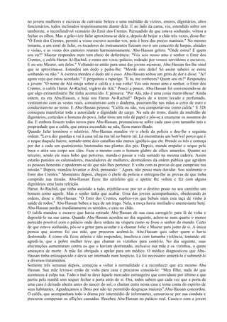 no jovens mulheres e escravas de cativante beleza e uma multidão de vizires, emires, dignitários, altos
funcionários, todos inclinados respeitosamente diante dele. E ao lado da cama, viu, estendido sobre um
tamborete, o inconfundível vestuário do Emir dos Crentes. Persuadido de que estava sonhando, voltou a
fechar os olhos. Mas o grão-vizir Jafar aproximou-se dele e, depois de beijar o chão três vezes, disse-lhe:
"Ó Emir dos Crentes, permiti a vosso escravo acordar-vos, pois é hora das preces matinais." No mesmo
instante, a um sinal de Jafar, os tocadores de instrumentos fizeram ouvir um concerto de harpas, alaúdes
e violas, e as vozes dos cantores soaram harmoniosamente. Abu-Hassan gritou: "Onde estou? E quem
sou eu?" Masrur respondeu num tom cheio de deferência: "Vós sois nosso amo e senhor o Emir dos
Crentes, o califa Harun Ar-Rachid, e estais em vosso palácio, rodeado por vossos servidores e escravos.
E eu sou Masrur, um deles." Voltando-se então para uma das jovens escravas, Abu-Hassan fez-lhe sinal
que se aproximasse. Estendeu um dedo e pediu-lhe: "Morde este dedo! Só assim saberei se estou
sonhando ou não." A escrava mordeu o dedo até o osso. Abu-Hassan soltou um grito de dor e disse: "Ai!
agora vejo que estou acordado." E perguntou a rapariga: "E tu, me conheces? Quem sou eu?" Respondeu
a jovem: "O nome de Alá esteja sobre o califa e à sua volta! Vós sois nosso amo e senhor, o Emir dos
Crentes, o califa Harun Ar-Rachid, vigário de Alá." Pouco a pouco, Abu-Hassan foi convencendo-se de
que algo extraordinário lhe tinha acontecido. E pensava: "Por Alá, não é uma coisa maravilhosa! Ainda
ontem, eu era Abu-Hassan, e hoje sou Harun Ar-Rachid!" Depois de o terem lavado e perfumado,
vestiram-no com as vestes reais, coroaram-no com o diadema, puseram-lhe nas mãos o cetro de ouro e
conduziram-no ao trono. E Abu-Hassan pensou: "Califa ou não, vou comportar-me como califa." E 328
conseguiu manifestar toda a autoridade e dignidade do cargo. Na sala do trono, diante da multidão de
dignitários, cortesãos e homens do povo, Jafar tirou um rolo de papel e pôs-se a enumerar os assuntos do
dia. E embora fossem todos novos para Abu-Hassan, pronunciou-se sobre cada caso com tamanho tato e
propriedade que o califa, que estava escondido na sala, ficou maravilhado.
Quando Jafar terminou o relatório, Abu-Hassan mandou vir o chefe da polícia e deu-lhe a seguinte
ordem: "Leva dez guardas e vai à casa tal na rua tal no bairro tal. Lá encontrarás um horrível porco que é
o xeque daquele bairro, sentado entre dois canalhas não menos ignóbeis que ele. Prende os três e começa
por dar a cada um quatrocentas bastonadas nas plantas dos pés. Depois, manda empalar o xeque pela
boca e atira seu corpo aos cães. Faze o mesmo com o homem glabro de olhos amarelos. Quanto ao
terceiro, sendo ele mais bobo que perverso, manda-o passar a vida sentado na mesma cadeira. Assim
estarão punidos os caluniadores, maculadores de mulheres, destruidores da ordem pública que agridem
as pessoas honestas e apoderam-se do que não lhes pertence. E volta com as provas de que cumpriste tua
missão." Depois, mandou levantar o divã, pensando: ‘ Agora, não posso mais duvidar. Sou realmente o
Emir dos Crentes." Momentos depois, chegou o chefe da polícia e entregou-lhe as provas de que tinha
cumprido sua missão. Abu-Hassan ficou tão satisfeito que o apetite lhe voltou e fez com alguns
dignitários uma lauta refeição.
Harun Ar-Rachid, que tinha assistido a tudo, rejubilava-se por ter o destino posto no seu caminho um
homem como aquele. Mas o sonho tinha que acabar. Uma das jovens acompanhantes, obedecendo às
ordens, disse a Abu-Hassan: "Ó Emir dos Crentes, suplico-vos que bebais mais esta taça de vinho à
saúde de todos." Abu-Hassan bebeu a taça de um trago. Nela, a moça havia instilado o anestesiante benj.
Abu-Hassan perdeu imediatamente os sentidos, e caiu no chão.
O califa mandou o escravo que havia retirado Abu-Hassan de sua casa carregá-lo para lá de volta e
depositá-lo na sua cama. Quando Abu-Hassan acordou no dia seguinte, achou-se num quarto o menos
parecido possível com o palácio onde dava ordens na véspera como se fosse o senhor do mundo. Certo
de que estava sonhando, pôs-se a gritar para acordar e a chamar Jafar e Masrur para junto de si. A única
pessoa que acorreu foi sua mãe, que procurou acalmá-lo. Abu-Hassan quis saber quem o havia
destronado. E como ela ficou atônita e não respondeu, insultou-a com tamanha violência, tentando até
agredi-la, que a pobre mulher teve que chamar os vizinhos para contê-lo. No dia seguinte, suas
alucinações aumentaram contra os que o haviam destronado, inclusive sua mãe e os vizinhos, a quem
ameaçava de morte. A mãe foi obrigada a apelar para um médico. O médico diagnosticou que Abu-
Hassan tinha enlouquecido e devia ser internado num hospício. Lá foi necessário amarrá-lo e submetê-lo
a diversos tratamentos.
Somente três semanas depois, começou a voltar à normalidade e a reconhecer que era mesmo Abu
Hassan. Sua mãe levou-o então de volta para casa e procurou consolá-lo: “Meu filho, nada do que
aconteceu é culpa tua. Todo o mal se deve àquele mercador estrangeiro que convidaste por último e que
partiu pela manhã sem sequer fechar a porta atrás de si. Ora, todos sabem que cada vez que a porta de
uma casa é deixada aberta antes do nascer do sol, o chaitan entra nessa casa e toma conta do espírito de
seus habitantes. Agradeçamos a Deus por não ter permitido desgraças maiores”.Abu-Hassan concordou.
O califa, que acompanhara todo o drama por intermédio de informantes, censurou-se por sua conduta e
procurou compensar as aflições causadas. Recebeu Abu-Hassan no palácio real. Casou-o com a jovem
 