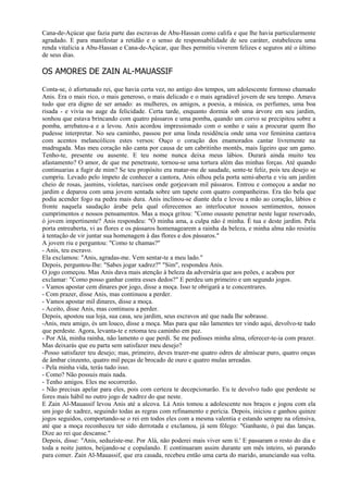 Cana-de-Açúcar que fazia parte das escravas de Abu-Hassan como califa e que lhe havia particularmente
agradado. E para manifestar a retidão e o senso de responsabilidade de seu caráter, estabeleceu uma
renda vitalícia a Abu-Hassan e Cana-de-Açúcar, que lhes permitiu viverem felizes e seguros até o último
de seus dias.

OS AMORES DE ZAIN AL-MAUASSIF

Conta-se, ó afortunado rei, que havia certa vez, no antigo dos tempos, um adolescente formoso chamado
Anis. Era o mais rico, o mais generoso, o mais delicado e o mais agradável jovem de seu tempo. Amava
tudo que era digno de ser amado: as mulheres, os amigos, a poesia, a música, os perfumes, uma boa
risada - e vivia no auge da felicidade. Certa tarde, enquanto dormia sob uma árvore em seu jardim,
sonhou que estava brincando com quatro pássaros e uma pomba, quando um corvo se precipitou sobre a
pomba, arrebatou-a e a levou. Anis acordou impressionado com o sonho e saiu a procurar quem lho
pudesse interpretar. No seu caminho, passou por uma linda residência onde uma voz feminina cantava
com acentos melancólicos estes versos: Ouço o coração dos enamorados cantar livremente na
madrugada. Mas meu coração não canta por causa de um cabritinho montês, mais ligeiro que um gamo.
Tenho-te, presente ou ausente. E teu nome nunca deixa meus lábios. Durará ainda muito teu
afastamento? O amor, de que me penetraste, tornou-se uma tortura além das minhas forças. Até quando
continuarias a fugir de mim? Se teu propósito era matar-me de saudade, sente-te feliz, pois teu desejo se
cumpriu. Levado pelo ímpeto de conhecer a cantora, Anis olhou pela porta semi-aberta e viu um jardim
cheio de rosas, jasmins, violetas, narcisos onde gorjeavam mil pássaros. Entrou e começou a andar no
jardim e deparou com uma jovem sentada sobre um tapete com quatro companheiras. Era tão bela que
podia acender fogo na pedra mais dura. Anis inclinou-se diante dela e levou a mão ao coração, lábios e
fronte naquela saudação árabe pela qual oferecemos ao interlocutor nossos sentimentos, nossos
cumprimentos e nossos pensamentos. Mas a moça gritou: "Como ousaste penetrar neste lugar reservado,
ó jovem impertinente? Anis respondeu: "Ó minha ama, a culpa não é minha. É tua e deste jardim. Pela
porta entreaberta, vi as flores e os pássaros homenagearem a rainha da beleza, e minha alma não resistiu
à tentação de vir juntar sua homenagem à das flores e dos pássaros."
A jovem riu e perguntou: "Como te chamas?"
- Anis, teu escravo.
Ela exclamou: "Anis, agradas-me. Vem sentar-te a meu lado."
Depois, perguntou-Ihe: "Sabes jogar xadrez?" "Sim", respondeu Anis.
O jogo começou. Mas Anis dava mais atenção à beleza da adversária que aos peões, e acabou por
exclamar: "Como posso ganhar contra esses dedos?" E perdeu um primeiro e um segundo jogos.
- Vamos apostar cem dinares por jogo, disse a moça. Isso te obrigará a te concentrares.
- Com prazer, disse Anis, mas continuou a perder.
- Vamos apostar mil dinares, disse a moça.
- Aceito, disse Anis, mas continuou a perder.
Depois, apostou sua loja, sua casa, seu jardim, seus escravos até que nada Ihe sobrasse.
-Anis, meu amigo, és um louco, disse a moça. Mas para que não lamentes ter vindo aqui, devolvo-te tudo
que perdeste. Agora, levanta-te e retoma teu caminho em paz.
- Por Alá, minha rainha, não lamento o que perdi. Se me pedisses minha alma, oferecer-te-ia com prazer.
Mas deixarás que eu parta sem satisfazer meu desejo?
-Posso satisfazer teu desejo; mas, primeiro, deves trazer-me quatro odres de almíscar puro, quatro onças
de âmbar cinzento, quatro mil peças de brocado de ouro e quatro mulas arreadas.
- Pela minha vida, terás tudo isso.
- Como? Não possuis mais nada.
- Tenho amigos. Eles me socorrerão.
- Não precisas apelar para eles, pois com certeza te decepcionarão. Eu te devolvo tudo que perdeste se
fores mais hábil no outro jogo de xadrez do que neste.
E Zain Al-Mauassif levou Anis até a alcova. Lá Anis tomou a adolescente nos braços e jogou com ela
um jogo de xadrez, seguindo todas as regras com refinamento e perícia. Depois, iniciou e ganhou quinze
jogos seguidos, comportando-se o rei em todos eles com a mesma valentia e estando sempre na ofensiva,
até que a moça reconheceu ter sido derrotada e exclamou, já sem fôlego: "Ganhaste, ó pai das lanças.
Dize ao rei que descanse."
Depois, disse: "Anis, seduziste-me. Por Alá, não poderei mais viver sem ti.' E passaram o resto do dia e
toda a noite juntos, beijando-se e copulando. E continuaram assim durante um mês inteiro, só parando
para comer. Zain Al-Mauassif, que era casada, recebeu então uma carta do marido, anunciando sua volta.
 