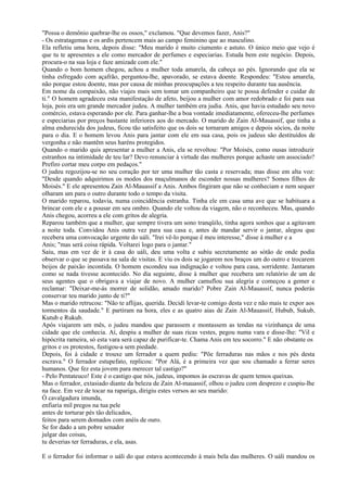 "Possa o demônio quebrar-lhe os ossos," exclamou. "Que devemos fazer, Anis?"
- Os estratagemas e os ardis pertencem mais ao campo feminino que ao masculino.
Ela refletiu uma hora, depois disse: "Meu marido é muito ciumento e astuto. O único meio que vejo é
que tu te apresentes a ele como mercador de perfumes e especiarias. Estuda bem este negócio. Depois,
procura-o na sua loja e faze amizade com ele."
Quando o bom homem chegou, achou a mulher toda amarela, da cabeça ao pés. Ignorando que ela se
tinha esfregado com açafrão, perguntou-lhe, apavorado, se estava doente. Respondeu: "Estou amarela,
não porque estou doente, mas por causa de minhas preocupações a teu respeito durante tua ausência.
Em nome da compaixão, não viajes mais sem tomar um companheiro que te possa defender e cuidar de
ti." O homem agradeceu esta manifestação de afeto, beijou a mulher com amor redobrado e foi para sua
loja, pois era um grande mercador judeu. A mulher também era judia. Anis, que havia estudado seu novo
comércio, estava esperando por ele. Para ganhar-lhe a boa vontade imediatamente, ofereceu-lhe perfumes
e especiarias por preços bastante inferiores aos do mercado. O marido de Zain Al-Mauassif, que tinha a
alma endurecida dos judeus, ficou tão satisfeito que os dois se tornaram amigos e depois sócios, da noite
para o dia. E o homem levou Anis para jantar com ele em sua casa, pois os judeus são destituídos de
vergonha e não mantêm seus haréns protegidos.
Quando o marido quis apresentar a mulher a Anis, ela se revoltou: "Por Moisés, como ousas introduzir
estranhos na intimidade de teu lar? Devo renunciar à virtude das mulheres porque achaste um associado?
Prefiro cortar meu corpo em pedaços."
O judeu regozijou-se no seu coração por ter uma mulher tão casta e reservada; mas disse em alta voz:
"Desde quando adquirimos os modos dos muçulmanos de esconder nossas mulheres? Somos filhos de
Moisés." E ele apresentou Zain Al-Mauassif a Anis. Ambos fingiram que não se conheciam e nem sequer
olharam um para o outro durante todo o tempo da visita.
O marido reparou, todavia, numa coincidência estranha. Tinha ele em casa uma ave que se habituara a
brincar com ele e a pousar em seu ombro. Quando ele voltou da viagem, não o reconheceu. Mas, quando
Anis chegou, acorreu a ele com gritos de alegria.
Reparou também que a mulher, que sempre tivera um sono tranqüilo, tinha agora sonhos que a agitavam
a noite toda. Convidou Anis outra vez para sua casa e, antes de mandar servir o jantar, alegou que
recebera uma convocação urgente do uáli. "Irei vê-lo porque ë meu interesse," disse à mulher e a
Anis; "mas será coisa rápida. Voltarei logo para o jantar."
Saiu, mas em vez de ir à casa do uáli, deu uma volta e subiu secretamente ao sótão de onde podia
observar o que se passava na sala de visitas. E viu os dois se jogarem nos braços um do outro e trocarem
beijos de paixão incontida. O homem escondeu sua indignação e voltou para casa, sorridente. Jantaram
como se nada tivesse acontecido. No dia seguinte, disse à mulher que recebera um relatório de um de
seus agentes que o obrigava a viajar de novo. A mulher camuflou sua alegria e começou a gemer e
reclamar: "Deixar-me-ás morrer de solidão, amado marido? Pobre Zain Al-Mauassif, nunca poderás
conservar teu marido junto de ti?"
Mas o marido retrucou: "Não te aflijas, querida. Decidi levar-te comigo desta vez e não mais te expor aos
tormentos da saudade." E partiram na hora, eles e as quatro aias de Zain Al-Mauassif, Hubub, Sukub,
Kutub e Rukub.
Após viajarem um mês, o judeu mandou que parassem e montassem as tendas na vizinhança de uma
cidade que ele conhecia. Aí, despiu a mulher de suas ricas vestes, pegou numa vara e disse-lhe: "Vil e
hipócrita rameira, só esta vara será capaz de purificar-te. Chama Anis em teu socorro." E não obstante os
gritos e os protestos, fustigou-a sem piedade.
Depois, foi á cidade e trouxe um ferrador a quem pediu: "Põe ferraduras nas mãos e nos pés desta
escrava." O ferrador estupefato, replicou: "Por Alá, é a primeira vez que sou chamado a ferrar seres
humanos. Que fez esta jovem para merecer tal castigo?"
- Pelo Pentateuco! Este é o castigo que nós, judeus, impomos às escravas de quem temos queixas.
Mas o ferrador, extasiado diante da beleza de Zain Al-mauassif, olhou o judeu com desprezo e cuspiu-lhe
na face. Em vez de tocar na rapariga, dirigiu estes versos ao seu marido:
Ó cavalgadura imunda,
enfiaria mil pregos na tua pele
antes de torturar pés tão delicados,
feitos para serem domados com anéis de ouro.
Se for dado a um pobre senador
julgar das coisas,
tu deverias ter ferraduras, e ela, asas.

E o ferrador foi informar o uáli do que estava acontecendo à mais bela das mulheres. O uáli mandou os
 