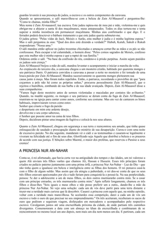 guardas levarem à sua presença do judeu, a escrava e os outros componentes da caravana.
Quando se apresentaram, o uáli maravilhou-se com a beleza de Zain Al-Mauassif e perguntou-Ihe:
"Como te chamas, minha filha?"
Meu nome é Zain Al-mauassif, tua escrava. Este judeu raptou-me de meu pai e mãe, violentou-me e quis
obrigar-me a abjurar a santa fé dos muçulmanos, meus antepassados. Todos os dias tortura-me e tenta
superar a minha insistência em permanecer muçulmana. Minhas aias confirmarão o que digo. E o
ferrador poderá descrever o bárbaro tratamento a que este judeu queria submeter-me.
O judeu gritou: "Pelas vidas de Jacó, Moisés e Aarão, esta mulher é judia e é minha legítima esposa."
Mas o uáli perguntou às aias: "Qual dos dois está dizendo a verdade?" Hubub, Kutub, Sukub e Rukub
responderam: "Nossa ama."
O uáli mandou então aplicar no judeu trezentas chicotadas e ameaçou cortar-lhe as mãos e os pés se não
confessasse. Para escapar a tal calamidade, o homem disse: "Pelos comos sagrados de Moisés, confesso
que esta mulher não é minha esposa e que a raptei de sua família."
Ordenou então o uáli "Na base da confissão do réu, condeno-o à prisão perpétua. Assim sejam punidos
os judeus sem crença."
Zain Al-Mauassif beijou a mão do uáli, mandou levantar o acampamento e iniciar a marcha da volta.
Ao crepúsculo do terceiro dia, a caravana chegou a um mosteiro cristão, habitado por quarenta monges e
seu patriarca Danis. O patriarca convidou a caravana a passar a noite no mosteiro e foi tomado de uma
louca paixão por Zain Al-Mauassif. Mandou sucessivamente os quarenta monges pleitearem sua
causa junto à moça. Mas foram todos repelidos. Então, o patriarca, recordando o provérbio de que "para
coçarmos a pele não há como as próprias unhas," procurou pessoalmente Zain Al-Mauassif, que o
rejeitou e humilhou, zombando de sua barba e de sua idade avançada. Depois, Zain Al-Mauassif disse a
suas companheiras:
"Vamos fugir deste mosteiro antes de sermos violentadas e maculadas por contatos tão aviltantes."
Quando, na manhã seguinte, os monges e seu patriarca se deram conta da fuga de Zain Al-Mauassif,
reuniram-se na igreja para cantar como asnos, conforme seu costume. Mas em vez de cantarem os hinos
habituais, improvisaram versos como estes:
Senhor que criaste o fogo da paixão
e despertaste em mim este ardente desejo,
devolve-me o seu corpo saboroso,
ó Senhor que puseste amor na cama de teus filhos.
Depois, decidiram pintar uma imagem da fugitiva e colocá-la nos seus altares.

Quanto a Zain Al-Mauassif, chegou em segurança a sua terra e reencontrou seu amado, que tinha quase
enlouquecido de saudade e preocupação diante do mistério de sua desaparição. Curou-o com uma noite
de excessiva paixão. No dia seguinte, mandaram vir o cádi e as testemunhas e casaram-se legalmente e
viveram na felicidade até o fim de seus dias. Glorificado seja Aquele que distribui a beleza e os prazeres
de acordo com sua justiça. E bênçãos sobre Maomé, o maior dos profetas, que reservou o Paraíso a seus
crentes!

A PRINCESA NUR AN-NAHAR
Conta-se, ó rei afortunado, que havia certa vez na antiguidade dos tempos e das idades, um rei valoroso a
quem Alá enviara três filhos varões que chamou Ali, Hassan e Hussein. Esses três príncipes foram
criados no palácio paterno juntamente com uma prima órfã, a princesa Nur An-Nahar – Luz do Dia – que
não tinha quem a igualasse em beleza e inteligência entre as filhas dos homens. O rei pensava casá-la
com o filho de algum sultão. Mas assim que ela atingiu a puberdade, o rei deu-se conta de que os seus
três filhos estavam apaixonados por ela e tudo fariam para conquistá-la e possuí-la. Na sua perplexidade,
pensou: 5e der a adolescente a um de meus filhos, os dois outros murmurarão contra mim. Se a casar
com um príncipe estranho, os três murmurarão contra mim." Após refletir longamente, chamou os três
filhos e disse-lhes "Sois iguais a meus olhos e não posso preferir um a outra., dando-lhe a mão da
princesa Nur An-Nahar. Só vejo uma solução: cada um de vós deve partir para uma terra distante e
trazer-me a raridade mais curiosa que lá descobrir. Casarei a princesa com aquele que, na minha opinião,
voltar com a raridade mais maravilhosa. Se aceitardes essa competição, darei a cada um de vós um
escravo e todo o ouro de que precisar no seu empreendimento." Os três aceitaram, receberam os sacos de
ouro que pediram e seguiram viagem, disfarçados em mercadores e acompanhados pelo respectivo
escravo. Cavalgaram juntos até uma encruzilhada próxima da cidade, de onde partiam três caminhos
divergentes. Comemoraram a data com um almoço no khan da encruzilhada e combinaram de se
reencontrarem no mesmo local um ano depois, nem mais um dia nem menos um dia. E partiram, cada um
 