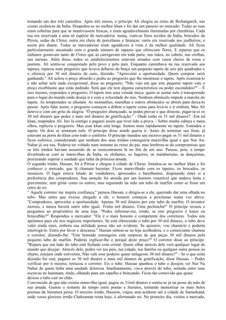 tomando um dos três caminhos. Após três meses, o príncipe Ali chegou ao reino de Bichangarch, nas
costas oceânicas da Índia. Hospedou-se no melhor khan e foi dar um passeio no mercado. Todas as ruas
eram cobertas para que se mantivessem frescas, e eram agradavelmente iluminadas por clarabóias. Cada
rua era reservada a uma só espécie de mercadoria: numa, viam-se finos tecidos da Índia, brocados da
Pérsia, sedas da China; outra era cheia de porcelanas e faianças; outra era reservada aos joalheiros; e
assim por diante. Todas as mercadorias eram agradáveis à vista e da melhor qualidade. Ali ficou
particularmente encantado com o grande número de rapazes que ofereciam flores. E reparou que os
indianos gostavam tanto de t7ores que as carregavam em toda parte, nas mãos, no cabelo, nas orelhas,
nas narinas. Além disso, todos os estabelecimentos estavam ornados com vasos cheios de rosas e
jasmins. Ali sentiu-se conquistado pelo povo e pelo país. Enquanto caminhava na rua reservada aos
tapetes, reparou num pregoeiro que levava debaixo do braço um pequeno tapete de seis pés quadrados e
o oferecia por 30 mil dinares de ouro, dizendo: "Aproveitai a oportunidade. Quem comprar sairá
ganhando." Ali achou o preço absurdo e pediu ao pregoeiro que lhe mostrasse o tapete. Após examiná-lo
e não achar nele nada excepcional, disse ao pregoeiro: "Não vejo em que este pequeno tapete vale o
preço exorbitante que estás pedindo. Será que ele tem alguma característica ou poder escondidos?" – É
isso mesmo, respondeu o pregoeiro. O tapete tem uma virtude única: quem se sentar nele é transportado
para o lugar do mundo onde deseja ir e com a velocidade do raio. Nenhum obstáculo impede a marcha do
tapete. As tempestades se afastam. As montanhas, muralhas e outros obstáculos se abrem para deixa-lo
passar. Após falar assim, o pregoeiro começou a dobrar o tapete como para levá-lo e ir embora. Mas Ali
deteve-o com um grito de alegria: "Ó pregoeiro abençoado, se podes provar o que disseste, pagar-te-ei os
30 mil dinares que pedes e mais mil dinares de gratificação." - Onde estão os 31 mil dinares? –Em tal
khan, respondeu Ali. Irei lá contigo e pagarei assim que tiver tido a prova. - Sobre minha cabeça e meus
olhos, replicou o pregoeiro. Mas esse khan está longe. Iremos mais rapidamente no tapete. Estendeu o
tapete. Os dois se sentaram nele. O príncipe disse aonde queria ir. Antes de terminar sua frase, já
estavam na porta do khan com todo o conforto. O príncipe mandou seu escravo pagar os 31 mil dinares e
ficou eufórico, considerando que nenhum dos seus irmãos conseguiria maravilha igual e que Nur An-
Nahar já era sua. Poderia ter voltado num instante ao reino do pai, mas lembrou-se do compromisso que
os três irmãos haviam assumido de se reencontrarem lá no fim de um ano. Passou, pois, o tempo
divertindo-se com as maravilhas da Índia, os elefantes, os faquires, os malabaristas, as dançarinas,
procurando superar a saudade que tinha da princesa amada.
O segundo irmão, Hassan, foi à Pérsia e chegou à cidade de Chiraz. Instalou-se no melhor khan e foi
conhecer o mercado, que lá chamam bazistan. Ficou maravilhado com os tapetes, os brocados, os
mosaicos. O lugar estava lotado de vendedores, apressados e barulhentos, disputando entre si a
preferência dos compradores. Sua atenção foi atraída por um homem venerável que andava lenta e
gravemente, sem gritar como os outros, mas segurando na mão um tubo de marfim como se fosse um
cetro de rei.
“ Aquele corretor me inspira confiança," pensou Hassan, e dirigiu-se a ele, querendo dar uma olhada no
tubo. Mas antes que tivesse chegado a ele, o homem começou a proclamar numa voz altiva:
"Compradores, aproveitai a oportunidade. Apenas 30 mil dinares por este tubo de marfim. O inventor
morreu, e nunca haverá outro tubo igual. Trinta mil dinares. Uma pechincha!" O príncipe recuou e
perguntou ao proprietário de uma loja: "Podes informar-me, irmão, se este pregoeiro é louco ou
brincalhão?" Respondeu o mercador: "Ele é o mais honesto e competente dos corretores. Todos nós
apelamos para ele nos negócios importantes. Se está oferecendo o tubo por 30 mil dinares, o tubo deve
valer ainda mais, embora sua utilidade possa não ser evidente. Se quiseres, vou chamá-lo e poderás
interrogá-lo. Entra por favor e descansa." Hassan sentou-se na loja acolhedora, e o comerciante chamou
o corretor, dizendo-lhe: "Este honrado estrangeiro está surpreso de que peças 30 mil dinares pelo
pequeno tubo de marfim. Poderás explicar-lhe o porquê deste preço?" O corretor disse ao príncipe:
"Repara que um lado do tubo está fechado com cristal. Quem olhar através dele verá qualquer lugar do
mundo que desejar. Através dele, podes ver teu país, tua cidade, tua família ou qualquer outra pessoa ou
objeto, estejam onde estiverem. Não vale esse poderio quase milagroso 30 mil dinares?" - Se o que estás
dizendo for real, pagarei os 30 mil dinares e mais mil dinares de gratificação, disse Hassan. – Podes
verificar por ti mesmo, retrucou o corretor. Eis o tubo. Hassan apanhou o tubo e desejou ver Nur Na
Nahar de quem tinha uma saudade dolorosa. Imediatamente, viu-a através do tubo, sentada entre suas
escravas no hammam, rindo, olhando para um espelho e brincando. Ficou tão comovido que quase
deixou o tubo cair no chão.
Convencido de que não existia maravilha igual, pagou os 31mil dinares e sentiu-se já na posse da mão de
sua amada. Gastou o restante do tempo entre poetas e literatos, tentando memorizar os mais belos
poemas da literatura persa. O terceiro irmão, Hussein, viajou sem acidente até a cidade de Samarkand,
onde vosso glorioso irmão Chahzaman reina hoje, ó afortunado rei. No primeiro dia, visitou o mercado,
 