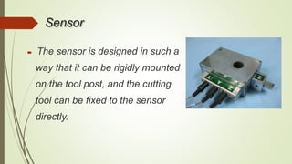 Sensor
 The sensor is designed in such a
way that it can be rigidly mounted
on the tool post, and the cutting
tool can be fixed to the sensor
directly.
 