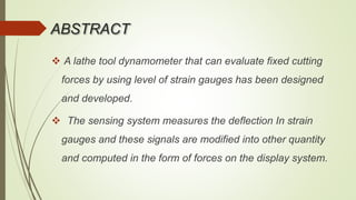 ABSTRACT
 A lathe tool dynamometer that can evaluate fixed cutting
forces by using level of strain gauges has been designed
and developed.
 The sensing system measures the deflection In strain
gauges and these signals are modified into other quantity
and computed in the form of forces on the display system.
 