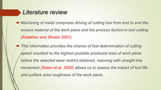 Literature review
 Machining of metal comprises driving of cutting tool from end to end the
excess material of the work piece and the process factors in tool cutting
(Astakhov and Shvets 2001).
 This information provides the chance of fast determination of cutting
speed resultant to the highest possible produced area of work piece
before the selected wear restrict obtained, reducing with straight line
movement (Seker et al. 2002) allows us to assess the impact of tool life
and surface area roughness of the work piece.
 