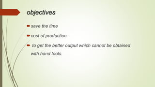 objectives
save the time
cost of production
 to get the better output which cannot be obtained
with hand tools.
 