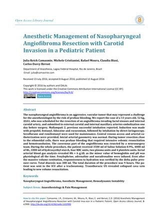Open Access Library Journal
How to cite this paper: Camasmie, J.R., Cristianini, M., Moura, R., Biasi, C. and Bersot, C.D. (2016) Anesthetic Management
of Nasopharyngeal Angiofibroma Resection with Carotid Inva-sion in a Pediatric Patient. Open Access Library Journal, 3:
e2900. http://dx.doi.org/10.4236/oalib.1102900
Anesthetic Management of Nasopharyngeal
Angiofibroma Resection with Carotid
Invasion in a Pediatric Patient
Julia Reich Camasmie, Michele Cristianini, Rafael Moura, Claudia Biasi,
Carlos Darcy Bersot
Department of Anesthesia, Lagoa Federal Hospital, Rio de Janeiro, Brazil
Received 13 July 2016; accepted 8 August 2016; published 12 August 2016
Copyright © 2016 by authors and OALib.
This work is licensed under the Creative Commons Attribution International License (CC BY).
http://creativecommons.org/licenses/by/4.0/
Abstract
The nasopharyngeal angiofibroma is an aggressive, vascular tumor that may represent a challenge
for the anesthesiologist by the risk of profuse bleeding. We report the case of a 13 years old, 52 kg,
ASA1, who was scheduled for the resection of an angiofibroma invading facial sinuses and internal
carotid artery, and submitted to external carotid and internal maxillary arteries embolization one
day before surgery. Mallampati 2, previous successful intubation reported. Induction was made
with propofol, fentanyl, lidocaine and rocuronium, followed by intubation by direct laringoscopy.
Sevoflurane and remifentanyl were used for maintenance. Central venous access and arterial ca-
theterization were provided. Inicial arterial gasometry was normal. During tumor resection close
to the ethmoidal cells, there was profuse bleeding that required intensive volemic resuscitation
and hemotransfusion. The cavernous part of the angiofibroma was resected by a neurosurgery
team. During the whole procedure, the patient received 3500 ml of Saline Solution 0.9%, 4000 ml
of RL, 1000 ml of hydroxyethyl starch, four RBC units, two plasma units and 4 platelets units. Serial
arterial blood gas analysis revealed Hb = 6 g/dL as the minor value of hemoglobin and pH was
physiological all the time. Fenylephrine, adrenaline and noradrenaline were infused. Even after
the massive volume restitution, responsiveness to hydration was verified by the delta pulse pres-
sure curve. Total diuresis was 300 ml. The total duration of the procedure was 9 hours. The pa-
tient was sent to the ICU after a tracheostomy. Transthoracic US revealed collapsed cava vein
leading to new volume resuscitation.
Keywords
Nasopharyngeal Angiofibroma, Anesthetic Management, Hemodynamic Instability
Subject Areas: Anaesthesiology & Pain Management
 
