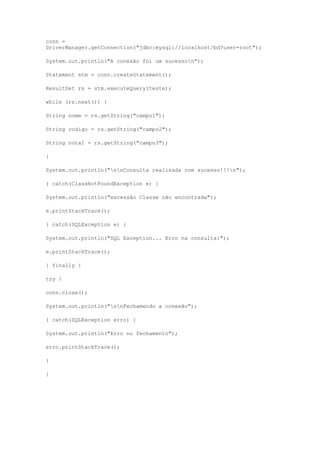 conn =
DriverManager.getConnection("jdbc:mysql://localhost/bd?user=root");
System.out.println("A conexão foi um sucesson");
Statement stm = conn.createStatement();
ResultSet rs = stm.executeQuery(teste);
while (rs.next()) {
String nome = rs.getString("campo1");
String codigo = rs.getString("campo2");
String nota1 = rs.getString("campo3");
}
System.out.println("nnConsulta realizada com sucesso!!!n");
} catch(ClassNotFoundException e) {
System.out.println("excessão Classe não encontrada");
e.printStackTrace();
} catch(SQLException e) {
System.out.println("SQL Exception... Erro na consulta:");
e.printStackTrace();
} finally {
try {
conn.close();
System.out.println("nnFechamendo a conexão");
} catch(SQLException erro) {
System.out.println("Erro no fechamento");
erro.printStackTrace();
}
}
 