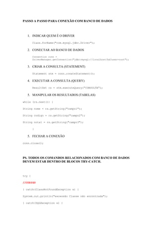 PASSO A PASSO PARA CONEXÃO COM BANCO DE DADOS
1. INDICAR QUEM É O DRIVER
Class.forName("com.mysql.jdbc.Driver");
2. CONECTAR AO BANCO DE DADOS
Connection conn =
DriverManager.getConnection("jdbc:mysql://localhost/bd?user=root");
3. CRIAR A CONSULTA (STATEMENT)
Statement stm = conn.createStatement();
4. EXECUTAR A CONSULTA (QUERY)
ResultSet rs = stm.executeQuery(“CONSULTA”);
5. MANIPULAR OS RESULTADOS (TABELAS)
while (rs.next()) {
String nome = rs.getString("campo1");
String codigo = rs.getString("campo2");
String nota1 = rs.getString("campo3");
}
5. FECHAR A CONEXÃO
conn.close();
PS. TODOS OS COMANDOS RELACIONADOS COM BANCO DE DADOS
DEVEM ESTAR DENTRO DE BLOCOS TRY-CATCH.
try {
//CODIGO
} catch(ClassNotFoundException e) {
System.out.println("excessão Classe não encontrada");
} catch(SQLException e) {
 