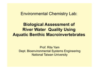 Environmental Chemistry Lab:
Biological Assessment of
River Water Quality Using
Aquatic Benthic Macroinvertebrates
Prof. Rita Yam
Dept. Bioenvironmental Systems Engineering
National Taiwan University
 