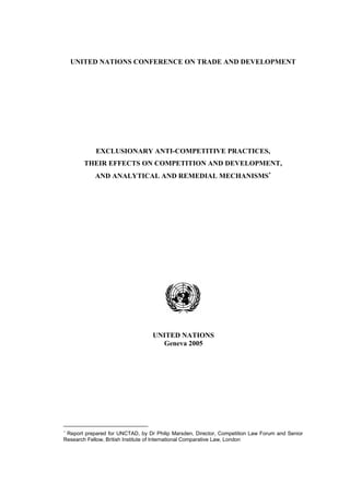 UNITED NATIONS CONFERENCE ON TRADE AND DEVELOPMENT 
EXCLUSIONARY ANTI-COMPETITIVE PRACTICES, 
THEIR EFFECTS ON COMPETITION AND DEVELOPMENT, 
AND ANALYTICAL AND REMEDIAL MECHANISMS∗ 
UNITED NATIONS 
Geneva 2005 
∗ Report prepared for UNCTAD, by Dr Philip Marsden, Director, Competition Law Forum and Senior 
Research Fellow, British Institute of International Comparative Law, London 
 