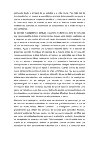 acompaña desde el principio de los estudios y la vida misma. Para todo tipo de
investigación hay un proceso y unos objetivos precisos, la investigación nos ayuda a
mejorar el estudio porque nos permite establecer contacto con la realidad a fin de que
la conozcamos mejor, la finalidad de esta radica en formular nuevas teorías o
modificar las existentes, en incrementar los conocimientos; es el modo de llegar a
elaborar teorías.

La actividad investigadora se conduce eficazmente mediante una serie de elementos
que hacen accesible el objeto al conocimiento y de cuya sabia elección y aplicación va
a depender en gran medida el éxito del trabajo investigador; La investigación nos
ayuda a mejorar el estudio porque nos permite establecer contacto con la realidad a fin
de que la conozcamos mejor. Constituye un estímulo para la actividad intelectual
creadora. Ayuda a desarrollar una curiosidad creciente acerca de la solución de
problemas, además, Contribuye al progreso de la lectura crítica, La investigación
recoge conocimientos o datos de fuentes primarias y los sistematiza para el logro de
nuevos conocimientos. No es investigación confirmar o recopilar lo que ya es conocido
o ha sido escrito o investigado por otros. La característica fundamental de la
investigación es el descubrimiento de principios generales, el objeto de la investigación
científica es aquello a lo que se aplica el pensamiento. Cuando se trata de obtener
nuevo conocimiento científico el objeto se erige en fortaleza que hay que conquistar
con métodos que aseguren la garantía de obtención de una verdad contrastable por
toda la comunidad científica, este objeto de conocimiento científico, de investigación,
está constituido por los vestigios que plantean un conjunto de problemas
epistemológicos en el tema de la investigación cuya resolución se persigue; el
investigador debe tener conciencia asumida de que el objeto de conocimiento se le
opone por naturaleza, no se deja conocer fácilmente, plantea numerosa dificultades, la
investigación es, en consecuencia, ejercicio intelectual dificultoso, lleno de obstáculos
y, en consecuencia, factor formativo para la persona que lo ejerce.

El estudio de la investigación científica no es exclusivamente de nuestro siglo, ya que
se remonta a los tiempos de Galileo en donde este gran científico utilizo lo que se
llamó por mucho tiempo, "Método Científico". La Investigación Científica es un
procedimiento que utilizan las personas de ciencias para comprobar hipótesis,
solucionar problemas, formular teorías, etc. No hay una investigación científica que
sea común para todas las ciencias, pero como se aborda la resolución de problemas
va ha depender del fenómeno estudiado. Todo investigador o científico debe tener en
cuenta en su investigación; detectar el problema, formular hipótesis, tener una
recolección de datos para contrastar la hipótesis que lo llevará a la conducción de la
 