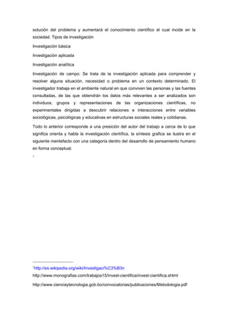 solución del problema y aumentará el conocimiento científico el cual incide en la
sociedad. Tipos de investigación

Investigación básica

Investigación aplicada

Investigación analítica

Investigación de campo: Se trata de la investigación aplicada para comprender y
resolver alguna situación, necesidad o problema en un contexto determinado. El
investigador trabaja en el ambiente natural en que conviven las personas y las fuentes
consultadas, de las que obtendrán los datos más relevantes a ser analizados son
individuos, grupos y representaciones de las organizaciones científicas, no
experimentales dirigidas a descubrir relaciones e interacciones entre variables
sociológicas, psicológicas y educativas en estructuras sociales reales y cotidianas.

Todo lo anterior corresponde a una presición del autor del trabajo a cerca de lo que
significa orienta y habla la investigación científica, la síntesis grafica se ilustra en el
siguiente mentefacto con una categoría dentro del desarrollo de pensamiento humano
en forma conceptual.
1




1
 http://es.wikipedia.org/wiki/Investigaci%C3%B3n
http://www.monografias.com/trabajos15/invest-cientifica/invest-cientifica.shtml

http://www.cienciaytecnologia.gob.bo/convocatorias/publicaciones/Metodologia.pdf
 