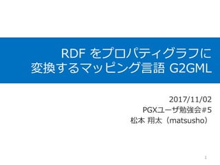 RDF をプロパティグラフに
変換するマッピング言語 G2GML
2017/11/02
PGXユーザ勉強会#5
松本 翔太（matsusho）
1
 