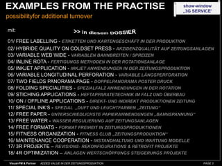 show-window
                                                                  „3G SERVICE“
possibilityfor additional turnover

mit:

01/ FREE LABELLING - ETIKETTEN UND KARTENGESCHÄFT IN DER PRODUKTION
02/ HYBRIDE QUALITY ON COLDSET PRESS - AKZIDENZQUALITÄT AUF ZEITUNGSANLAGEN
03/ VARIABLE WEB WIDE - VARIABLEN BAHNBREITEN / SPREIZEN
04/ INLINE ROTA - FERTIGUNGS METHODEN IN DER ROTATIONSANLAGE
05/ INKJET APPLICATION - INKJET ANWENDUNGEN IN DER ZEITUNGSPRODUKTION
06/ VARIABLE LONGITUDINAL PERFORATION - VARIABLE LÄNGSPERFORATION
07/ TWO FIELDS PANORAMA PAGE - DOPPELPANORAMA POSTER DRUCK
08/ FOLDING SPECIALITIES - SPEZIALFALZ ANWENDUNGEN IN DER ROTATION
09/ STICHING APPLICATIONS - HEFTAPPARATETECHNIK IM FALZ UND ÜBERBAU
10/ ON / OFFLINE APPLICATIONS - DIREKT- UND INDIREKT PRODUKTIONEN ZEITUNG
11/ SPECIAL INK‘S - SPEZIAL „DUFT UND LEUCHTFARBEN „ZEITUNG“
12/ FREE PAPER - UNTERSCHIEDLICHSTE PAPIERANWENDUNGEN „BAHNSPANNUNG“
13/ FREE WATER - WASSER REGULIERUNG AUF ZEITUNGSANLAGEN
14/ FREE FORMATS - FORMAT FREIHEIT IN ZEITUNGSPRODUKTIONEN
15/ FITNESS ORGANIZATION - FITNESS CLUB „ZEITUNGSPRODUKTION“
16/ MAINTENANCE COOPERATION - INSTANDHALTUNG UND WARTUNG MODELLE
17/ 3R PROJEKTE – REVISIONS- REKONFIGURATIONS & RETROFIT PROJEKTE
18/ 4R OPTIMIZATION – ANLAGEN WERTSCHÖPFUNGS STEIGERUNGS PROJEKTE
 Visual-PM & Partner   ADDED VALUE IN DER ZEITUNGSPRODUKTION              PAGE 3
 