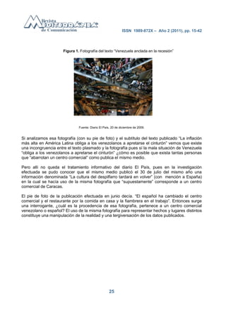 ISSN 1989-872X – Año 2 (2011), pp. 15-42




                      Figura 1. Fotografía del texto ―Venezuela anclada en la recesión‖




                               Fuente: Diario El País, 20 de diciembre de 2009.


Si analizamos esa fotografía (con su pie de foto) y el subtítulo del texto publicado ―La inflación
más alta en América Latina obliga a los venezolanos a apretarse el cinturón‖ vemos que existe
una incongruencia entre el texto plasmado y la fotografía pues sí la mala situación de Venezuela
―obliga a los venezolanos a apretarse el cinturón‖ ¿cómo es posible que exista tantas personas
que ―abarrotan un centro comercial‖ como publica el mismo medio.

Pero allí no queda el tratamiento informativo del diario El País, pues en la investigación
efectuada se pudo conocer que el mismo medio publicó el 30 de julio del mismo año una
información denominada ―La cultura del despilfarro tardará en volver‖ (con mención a España)
en la cual se hacía uso de la misma fotografía que ―supuestamente‖ corresponde a un centro
comercial de Caracas.

El pie de foto de la publicación efectuada en junio decía. ―El español ha cambiado el centro
comercial y el restaurante por la comida en casa y la fiambrera en el trabajo‖. Entonces surge
una interrogante, ¿cuál es la procedencia de esa fotografía, pertenece a un centro comercial
venezolano o español? El uso de la misma fotografía para representar hechos y lugares distintos
constituye una manipulación de la realidad y una tergiversación de los datos publicados.




                                                     25
 