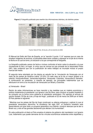 ISSN 1989-872X – Año 2 (2011), pp. 15-42



       Figura 2. Fotografía publicada para reseñar dos informaciones distintas y de distintos países




                            Fuente: Diario El País, 30 de julio y 20 de diciembre de 2009.




El Manual de Estilo del País de España, en la ―sección 5 punto 1.3.4‖ expresa que en caso de
emplear imágenes de archivos, el periodista debe tener cuidado y expresar en el pie de la misma
la fecha en la cual se tomó y la situación a la que corresponde la fotografía.

La fotografía publicada carece de fecha e incluso confunde al lector sobre la situación a la que
corresponde la foto y el lugar, lo único que se conoce es que procede de la Associated Press
(AP), esto evidencia que con la publicación de estos trabajos se incumple incluso el propio
manual del medio.

El segundo tema abordado por los diarios en estudio fue la ―vinculación de Venezuela con el
resto de los países de América Latina‖ (21,6%). En este caso se le da un mayor énfasis a la
relación Venezuela-Brasil, Venezuela-Argentina, Venezuela- Colombia, Venezuela-El Salvador.
A continuación se presentan, a manera de ejemplo, los principales tratamientos que se
efectuaron en torno a la vinculación de Venezuela con Brasil y Colombia.

a) Venezuela – Brasil

Dentro de estas informaciones se hace mención a las medidas que en materia económica y
política implementa el presidente Luiz Ignacio Lula Da Silva, para conducir al pueblo brasileño y
se compara con la forma como gobierna el presidente venezolano. Por ejemplo el artículo de
opinión titulado ―El Eje de Lula y el eje de Hugo‖, publicado el 22 de marzo de 2009 por el diario
El País plantea lo siguiente:

―Mientras que los países del Eje de Hugo construyen su alianza antiyanqui y aplican lo que el
presidente venezolano denomina "el socialismo del siglo XXI", el Gobierno brasileño está
desarrollando con gran éxito un proyecto geopolítico muy distinto: construir alianzas que le den a
Brasil voz y voto en las grandes decisiones que afectan a la humanidad‖.

En esta publicación el diario el País ensalza el sistema de gobierno del mandatario Luiz Ignacio
Lula, tratamiento que puede derivarse de los vínculos económicos existentes entre españoles y


                                                         26
 