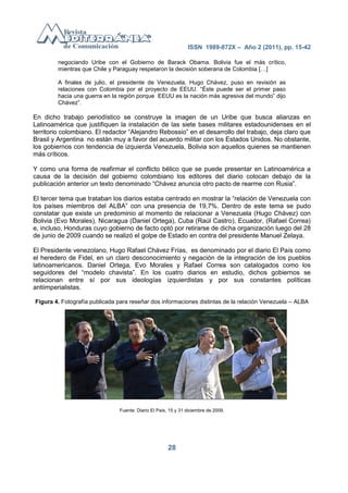 ISSN 1989-872X – Año 2 (2011), pp. 15-42

        negociando Uribe con el Gobierno de Barack Obama. Bolivia fue el más crítico,
        mientras que Chile y Paraguay respetaron la decisión soberana de Colombia […]

        A finales de julio, el presidente de Venezuela, Hugo Chávez, puso en revisión as
        relaciones con Colombia por el proyecto de EEUU. ―Éste puede ser el primer paso
        hacia una guerra en la región porque EEUU es la nación más agresiva del mundo‖ dijo
        Chávez‖.

En dicho trabajo periodístico se construye la imagen de un Uribe que busca alianzas en
Latinoamérica que justifiquen la instalación de las siete bases militares estadounidenses en el
territorio colombiano. El redactor ―Alejandro Rebossio‖ en el desarrollo del trabajo, deja claro que
Brasil y Argentina no están muy a favor del acuerdo militar con los Estados Unidos. No obstante,
los gobiernos con tendencia de izquierda Venezuela, Bolivia son aquellos quienes se mantienen
más críticos.

Y como una forma de reafirmar el conflicto bélico que se puede presentar en Latinoamérica a
causa de la decisión del gobierno colombiano los editores del diario colocan debajo de la
publicación anterior un texto denominado ―Chávez anuncia otro pacto de rearme con Rusia‖.

El tercer tema que trataban los diarios estaba centrado en mostrar la ―relación de Venezuela con
los países miembros del ALBA‖ con una presencia de 19,7%. Dentro de este tema se pudo
constatar que existe un predominio al momento de relacionar a Venezuela (Hugo Chávez) con
Bolivia (Evo Morales), Nicaragua (Daniel Ortega), Cuba (Raúl Castro), Ecuador, (Rafael Correa)
e, incluso, Honduras cuyo gobierno de facto optó por retirarse de dicha organización luego del 28
de junio de 2009 cuando se realizó el golpe de Estado en contra del presidente Manuel Zelaya.

El Presidente venezolano, Hugo Rafael Chávez Frías, es denominado por el diario El País como
el heredero de Fidel, en un claro desconocimiento y negación de la integración de los pueblos
latinoamericanos. Daniel Ortega, Evo Morales y Rafael Correa son catalogados como los
seguidores del ―modelo chavista‖. En los cuatro diarios en estudio, dichos gobiernos se
relacionan entre sí por sus ideologías izquierdistas y por sus constantes políticas
antiimperialistas.

Figura 4. Fotografía publicada para reseñar dos informaciones distintas de la relación Venezuela – ALBA




                               Fuente: Diario El País, 15 y 31 diciembre de 2009.




                                                      28
 