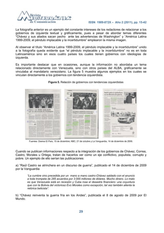 ISSN 1989-872X – Año 2 (2011), pp. 15-42

La fotografía anterior es un ejemplo del constante intereses de los redactores de relacionar a los
gobiernos de izquierda textual y gráficamente, pues a pesar de abordar temas diferentes
―Chávez y sus aliados sacan pecho ante las advertencias de Washington‖ y ―América Latina
1999-2009, el péndulo implacable y la incertidumbre‖ emplearon la misma imagen.

Al observar el título ―América Latina 1999-2009, el péndulo implacable y la incertidumbre‖ unido
a la fotografía queda evidente que ―el péndulo implacable y la incertidumbre‖ no es en toda
Latinoamérica sino en esos cuatro países los cuales tienen gobiernos con ideologías de
izquierda.

Es importante destacar que en ocasiones, aunque la información no abordaba un tema
relacionado directamente con Venezuela, sino con otros países del ALBA, gráficamente se
vinculaba al mandatario venezolano. La figura 5 muestra algunos ejemplos en los cuales se
vinculan directamente a los gobiernos con tendencia izquierdista.

                             Figura 5. Relación de gobiernos con tendencias izquierdistas




          Fuentes: Diarios El País, 15 de diciembre; ABC, 21 de octubre y La Vanguardia, 14 de diciembre de 2009.



Cuando se publican informaciones respecto a la integración de los gobiernos de Chávez, Correa,
Castro, Morales u Ortega, tratan de hacerlos ver como un eje conflictivo, populista, corrupto y
pobre. Un ejemplo de ello serían las publicaciones:

a) ―Raúl Castro se atrinchera en un discurso de guerra‖, publicado el 14 de diciembre de 2009
por la Vanguardia

        “La cumbre vino precedida por un mano a mano castro-Chávez saldado con el anuncio
        a toda trompeta de 285 acuerdos por 3.000 millones de dólares. Mucho dinero. Lo malo
        es que Venezuela está en recesión y Cuba rosa el desastre financiero: una coyuntura
        que con la Bolivia del victorioso Evo Morales como excepción, tal vez también alienta la
        retórica belicista”.

b) ―Chávez reinventa la guerra fría en los Andes‖, publicada el 8 de agosto de 2009 por El
Mundo.



                                                           29
 