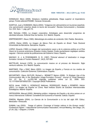 ISSN 1989-872X – Año 2 (2011), pp. 15-42


GONZALEZ, Mario (2008). Dictadura mediática globalizada. Etapa superior al imperialismo
yanqui. Fondo editorial IPASME. Caracas-Venezuela.

IGARTUA, Juan y HUMANES, María (2004). ―Imágenes de Latinoamérica en la prensa española.
Una aproximación empírica desde la teoría del encuadre”. Revista Comunicación y Sociedad.
Vol. XVII. Núm. 1. pág. g47-75.

IND, Nicholas (1992). La imagen corporativa. Estrategias para desarrollar programas de
identidad eficaces. Editorial Díaz de Santos, S.A. Madrid. España.

KRIPPENDORFF, Klaus (1990). Metodología de análisis de contenido. Edit. Paidós. Barcelona.

LOPES, Elaine (2005). La Imagen de Marca País de España en Brasil. Tesis Doctoral
Universidad de Barcelona. Barcelona. España.

LOPEZ, Eduardo (1990) La Imagen del nacionalismo vasco y de la violencia política en el País
Vasco en la prensa americana (Estados Unidos Gasteiz: Eusko jaurlaritzaren argitalpen zerbitzu
nagusia = Servicio central de publicaciones del Gobierno Vasco. España.

MACKAY, K. J. & FESENMAIER, D. R. (1997) ―Pictorial element of destination in image
formation. Annals of Tourism Research‖, 24(3), 537-565

MATTELAR, Armand (1978). La comunicación masiva en el proceso de liberación. Siglo
veintiuno editores, S.A. Madrid. España.

MARTINEZ, Pilar y DIAZ, Mario (2003). La Imagen de España y Francia en los medios de
comunicación. Colección Extremos. Extremadura. España.

MCCARTNEY, Glenn; BUTLER, Richard y BENNETT Marion (2008). “A Strategic Use of the
Communication Mix in the Destination Image-Formation Process”. Journal of Travel Research
Vol. 47, No. 2, p.p183-196 originally published online Jul 22, 2008. DOI:
10.1177/0047287508321201. Copyright SAGE Publications.

NOYA Javier, CHEN Li, GONZALEZ Ildefonso, RODRIGUEZ, Beatriz y ROMERO, Héctor
(2007). La imagen de España en China. Real Instituto Elcano de Estudios Internacionales
Estratégicos. Madrid- España.

ORTIGUEIRA, Manuel (2000). Marketing público: imágenes de España y de otros países en un
marco internacional. Editorial. Consellería de Economía e Facenda. Galicia. España

PINEDA, Migdalia (2004). La Ciencia de la Comunicación a la luz del siglo XXI. Ediluz.
Maracaibo- Venezuela.

SUMAN, Lee (2003). “Image of nations: Coverage of foreign nations in the Korean media”.
Conference Papers -- International Communication Association; Annual Meeting, San Diego, CA,
p1-24, 22p, 1 Diagram, 2 Charts




                                             41
 