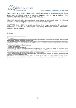 ISSN 1989-872X – Año 2 (2011), pp. 15-42

TASCI, Asli D. A. y KOZAK, Metin, (2006). “Destination brands vs destination images: Do we
know what we mean?” Journal of Vacation Marketing, Vol. 12, No. 4, 299-317. DOI:
10.1177/1356766706067603. Copyright SAGE Publications.

TELLERÍA, María (2005). Los medios de comunicación al servicio del poder. La influencia
mediática en la sociedad global. Erasmus Ediciones. Barcelona. España.

VILLAFAÑE, Justo (1992). ―La gestión estratégica de la imagen corporativa. En. La imagen
corporativa‖. A5. Revista de Comunicación Audiovisual y Publicitaria. Número 1. Septiembre-
diciembre. Madrid. España.


8. Notas.


1
  Por ser pagos
2
   Aquellos trabajos periódicos que abordan como tema central un hecho suscitado en Venezuela o en el cual se haga referencia a
sus personajes, dirigentes, instituciones y organizaciones.
3
  Aquellos trabajos periodísticos que aunque no aborde un hecho de Venezuela la relacionan o vinculan con el mismo. Por ejemplo:
puede existir una noticia que hable sobre la situación en Bolivia, pero en el desarrollo de la noticia se habla sobre Venezuela o sobre
sus instituciones, personajes u organizaciones.
4
  Edición aleatoria para el inicio del salto sistemático
5
  Fecha del diario a analizar
6
  Informaciones relacionas con Venezuela
7
   El 18,14% de los productos exportados por España van a Brasil. Luego viene Argentina con 12,35%. Así lo reveló el estudio
elaborado por el Centro de Estudios Latinoamericanos presentado en diciembre de 2007.
8
  De acuerdo con el informe anual elaborado por la Oficina de Droga y Delito de la Organización de las Naciones Unidas en el 2008
Colombia es el mayor país de cultivo del arbusto de coca, con 81.000 hectáreas.
9
   El 25% de las informaciones que integran la muestra fueron codificadas por otros individuos (un ciudadano de Costa Rica, una
venezolana, un español y dos dominicanos).
10
    Se multiplicó por más uno (+1) el porcentaje positivo, por cero (0) el valor neutro y por menos uno (-1) el porcentaje negativo.
Luego se hizo una sustracción del valor escala positivo al negativo y se obtuvo el valor escala total del tratamiento por cada diario.




                                                                 42
 
