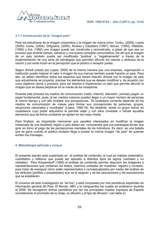 ISSN 1989-872X – Año 2 (2011), pp. 15-42



3.1.1 Construcción de la “imagen país”

Para los estudiosos de la imagen corporativa y la imagen de marca como: Corbu, (2009); Lopes
(2005); Costa, (2004); Ortigueira, (2000); Álvarez y Caballero (1997); Alonso, (1993); Villafañe,
(1992) y Ind, (1992) una imagen puede ser construida y reconstruida, a pesar de que sea un
proceso que amerite tiempo, esfuerzo y una buena campaña comunicativa. De allí que la imagen
de un país también pueda ser modificada ―positiva‖ o ―negativamente‖ a través de la
implementación de una serie de estrategias que permitan difundir los valores u atributos de la
nación y por ende incidir en la percepción que el público o receptor posea.

Según Anholt (citado por Lopes, 2005) de la misma manera que una empresa, organización o
institución puede mejorar el valor e imagen de sus marcas también puede hacerlo un país. Para
ello, se deben identificar todos los aspectos que tienen relación directa con la imagen de país
que actualmente se proyecta, precisar los elementos que se deseen modificar y, de acuerdo con
unos objetivos claros y precisos, para así diseñar e implementar un plan que permita difundir la
imagen que se desea perpetuar en la mente de los receptores.

Durante este proceso los medios de comunicación (radio, internet, televisión, prensa) juegan un
papel fundamental, pues, al ser medios masivos pueden llegar a un mayor número de personas
al mismo tiempo y con ello moldear sus percepciones. ‖El ciudadano corriente depende de los
medios de comunicación de masas para formar sus concepciones de personas, grupos,
situaciones nacionales y mundiales‖ (López, 1990:18). No obstante, existe un grupo menor de
ciudadanos cuyo poder adquisitivo le permite viajar y con ellos constatar o refutar aquellos
elementos que de forma constante se repiten en los mass media.

Para finalizar, es importante mencionar que aquellos interesados en modificar la imagen
instaurada de una localidad, región o país deben ser conscientes que sus estrategias tienen que
girar en torno al juego de las percepciones mentales de los individuos. Es decir, es una batalla
que se gana cuando el público receptor llega a poseer la misma imagen ―de país‖ de quienes
emiten los mensajes.


4. Metodología aplicada y corpus


El presente estudio está sustentado en el análisis de contenido, el cual es método sistemático,
cuantitativo y reflexivo que puede ser aplicado a distintos tipos de signos (verbales y no
verbales). Para Krippendorff (1990) el análisis de contenido permite descubrir las imágenes o
representaciones que contienen los textos, examina unidades de muestreo, registro y contexto,
para tratar de averiguar cómo están representados o conceptualizados por medio del análisis de
los atributos (perfiles o propiedades) que se le asignan y de las asociaciones y dis-asociaciones
que se establecen.

El universo de esta investigación es ―ad hoc‖ y está compuesto por tres periódicos españoles de
información general (El País, El Mundo, ABC y la Vanguardia) los cuales se analizaron durante
el 2009. Se escogieron dichos periódicos por ser los principales medios impresos de España
considerando el promedio de su tiraje, su difusión y el tipo de difusión1 (ver tabla 2).



                                               20
 