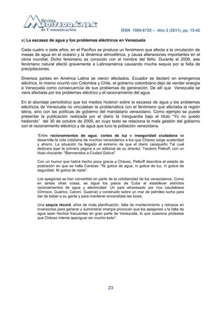 ISSN 1989-872X – Año 2 (2011), pp. 15-42

a) La escasez de agua y los problemas eléctricos en Venezuela

Cada cuatro o siete años, en el Pacífico se produce un fenómeno que afecta a la circulación de
masas de agua en el océano y la dinámica atmosférica, y causa alteraciones importantes en el
clima mundial. Dicho fenómeno es conocido con el nombre del Niño. Durante el 2009, ese
fenómeno natural afectó gravemente a Latinoamérica causando mucha sequía por la falta de
precipitaciones.

Diversos países en América Latina se vieron afectados. Ecuador se declaró en emergencia
eléctrica, lo mismo ocurrió con Colombia y Chile, el gobierno colombiano dejó de vender energía
a Venezuela como consecuencia de sus problemas de generación. De allí que Venezuela se
viera afectada por los problemas eléctrico y el racionamiento del agua.

En el abordaje periodístico que los medios hicieron sobre la escasez de agua y los problemas
eléctricos de Venezuela no vinculaban la problemática con el fenómeno que afectaba la región
latina, sino con las políticas de gobierno del mandatario venezolano. Como ejemplo se puede
presentar la publicación realizada por el diario la Vanguardia bajo el título ―Yo no quedo
hediondo‖ del 30 de octubre de 2009, en cuyo texto se relaciona la mala gestión del gobierno
con el racionamiento eléctrico y de agua que tuvo la población venezolana.

        ―Entre racionamientos de agua, cortes de luz e inseguridad ciudadana se
        desarrolla la vida cotidiana de muchos venezolanos a los que Chávez exige austeridad
        y ahorro. La situación ha llegado al extremo de que el diario caraqueño Tal cual
        dedicara ayer la primera página a un editorial de su director, Teodoro Petkoff, con un
        título chocante: "Bienvenidos a Ciudad Gotica".

        Con un humor que habrá hecho poca gracia a Chávez, Petkoff describía el estado de
        postración en que se halla Caracas: "Ni gotica de agua, ni gotica de luz, ni gotica de
        seguridad. Ni gotica de nada".

        Los apagones se han convertido en parte de la cotidianidad de los venezolanos. Como
        en tantas otras cosas, se sigue los pasos de Cuba al establecer estrictos
        racionamientos de agua y electricidad. Un país atravesado por ríos caudalosos
        (Orinoco, Guárico, Caroní, Guainía) y construido sobre un mar de petróleo lucha para
        dar de beber a su gente y para mantener encendidas las luces.

        Una sequía récord, años de mala planificación, falta de mantenimiento y retrasos en
        inversiones para generar y suministrar energía provocan que los apagones y la falta de
        agua sean hechos frecuentes en gran parte de Venezuela, lo que ocasiona protestas
        que Chávez intenta apaciguar sin mucho éxito‖.




                                                 23
 