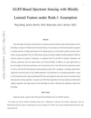 1



                                                GLRT-Based Spectrum Sensing with Blindly

                                                  Learned Feature under Rank-1 Assumption
                                                   Peng Zhang, Student Member, IEEE, Robert Qiu, Senior Member, IEEE,
arXiv:1103.0305v1 [cs.IT] 1 Mar 2011




                                                                                                    Abstract


                                                 Prior knowledge can improve the performance of spectrum sensing. Instead of using universal features as prior

                                             knowledge, we propose to blindly learn the localized feature at the secondary user. Motivated by pattern recognition

                                             in machine learning, we deﬁne signal feature as the leading eigenvector of the signal’s sample covariance matrix.

                                             Feature learning algorithm (FLA) for blind feature learning and feature template matching algorithm (FTM) for

                                             spectrum sensing are proposed. Furthermore, we implement the FLA and FTM in hardware. Simulations and

                                             hardware experiments show that signal feature can be learned blindly. In addition, by using signal feature as

                                             prior knowledge, the detection performance can be improved by about 2 dB. Motivated by experimental results,

                                             we derive several GLRT based spectrum sensing algorithms under rank-1 assumption, considering signal feature,

                                             signal power and noise power as the available parameters. The performance of our proposed algorithms is tested

                                             on both synthesized rank-1 signal and captured DTV data, and compared to other state-of-the-art covariance matrix

                                             based spectrum sensing algorithms. In general, our GLRT based algorithms have better detection performance.In

                                             addition, algorithms with signal feature as prior knowledge are about 2 dB better than algorithms without prior

                                             knowledge.


                                                                                                 Index Terms


                                                 Spectrum sensing, cognitive radio (CR), generalized likelihood ratio test (GLRT), hardware.


                                         The authors are with the Wireless Networking System Lab in Department of Electrical and Computer Engineering, Center for

                                       Manufacturing Research, Tennessee Technological University, Cookeville, TN, 38505, USA. E-mail: pzhang21@students.tntech.edu, {rqiu,

                                       nguo}@tntech.edu
 