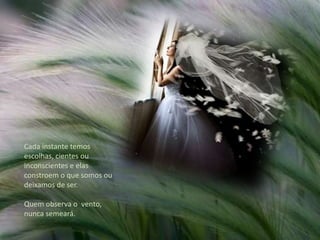 Cada instante temos escolhas, cientes ou inconscientes e elas constroem o que somos ou deixamos de ser. Quem observa o  vento, nunca semeará. 