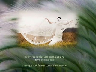 Se tiver que deixar uma herança aqui na terra, que seja esta: o bem que você fez sem contar e sem escolher. 