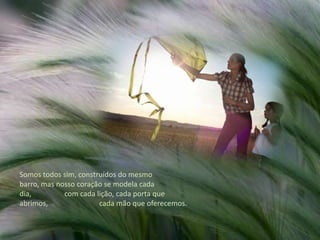 Somos todos sim, construídos do mesmo barro, mas nosso coração se modela cada dia,                  com cada lição, cada porta que abrimos,                            cada mão que oferecemos. 