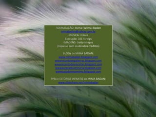 FORMATAÇÃO: Mima (Wilma) Badanmimabadan@yahoo.com.brMÚSICA: VolareExecução: 101 StringsIMAGENS: GettyImages(Repasse com os devidos créditos)BLOGs de MIMA BADAN:www.mimabadan.blogspot.comwwwrecantodepalavras.blogspot.comwwwrecantodasreceitas.blogspot.comwwwpurezadoutrinaria.blogspot.comwwwcasadavovomima.blogspot.comPPSs e ESTÓRIAS INFANTIS de MIMA BADAN:www.slideshare.net/mimabadan