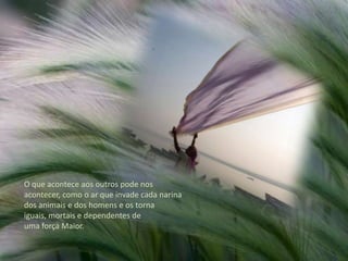 O que acontece aos outros pode nos acontecer, como o ar que invade cada narina dos animais e dos homens e os torna iguais, mortais e dependentes de uma força Maior.