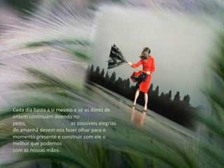 Cada dia basta a si mesmo e se as dores de ontem continuam doendo no peito,                                   as possíveis alegrias do amanhã devem nos fazer olhar para o momento presente e construir com ele o melhor que podemos com as nossas mãos.