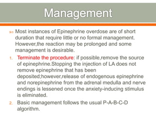  Most instances of Epinephrine overdose are of short
duration that require little or no formal management.
However,the reaction may be prolonged and some
management is desirable.
1. Terminate the procedure: if possible,remove the source
of epinephrine.Stopping the injection of LA does not
remove epinephrine that has been
deposited;however,release of endogenous epinephrine
and norepinephrine from the adrenal medulla and nerve
endings is lessened once the anxiety-inducing stimulus
is eliminated.
2. Basic management follows the usual P-A-B-C-D
algorithm.
 