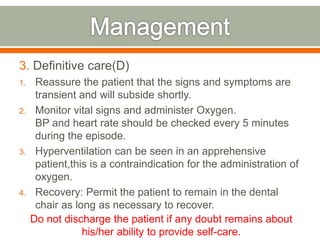 3. Definitive care(D)
1. Reassure the patient that the signs and symptoms are
transient and will subside shortly.
2. Monitor vital signs and administer Oxygen.
BP and heart rate should be checked every 5 minutes
during the episode.
3. Hyperventilation can be seen in an apprehensive
patient,this is a contraindication for the administration of
oxygen.
4. Recovery: Permit the patient to remain in the dental
chair as long as necessary to recover.
Do not discharge the patient if any doubt remains about
his/her ability to provide self-care.
 