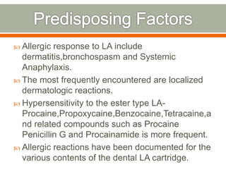  Allergic response to LA include
dermatitis,bronchospasm and Systemic
Anaphylaxis.
 The most frequently encountered are localized
dermatologic reactions.
 Hypersensitivity to the ester type LA-
Procaine,Propoxycaine,Benzocaine,Tetracaine,a
nd related compounds such as Procaine
Penicillin G and Procainamide is more frequent.
 Allergic reactions have been documented for the
various contents of the dental LA cartridge.
 