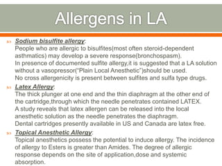  Sodium bisulfite allergy:
People who are allergic to bisulfites(most often steroid-dependent
asthmatics) may develop a severe response(bronchospasm).
In presence of documented sulfite allergy,it is suggested that a LA solution
without a vasopressor(“Plain Local Anesthetic”)should be used.
No cross allergenicity is present between sulfites and sulfa type drugs.
 Latex Allergy:
The thick plunger at one end and the thin diaphragm at the other end of
the cartridge,through which the needle penetrates contained LATEX.
A study reveals that latex allergen can be released into the local
anesthetic solution as the needle penetrates the diaphragm.
Dental cartridges presently available in US and Canada are latex free.
 Topical Anesthetic Allergy:
Topical anesthetics possess the potential to induce allergy. The incidence
of allergy to Esters is greater than Amides. The degree of allergic
response depends on the site of application,dose and systemic
absorption.
 
