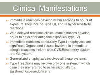  Immediate reactions develop within seconds to hours of
exposure.They include Type I,II, and III hypersensitivity
reactions.
 With delayed reactions,clinical manifestations develop
hours to days after antigenic exposure(Type IV).
 Immediate reactions,particularly Type I anaphylaxis are
significant.Organs and tissues involved in immediate
allergic reactions include skin,CVS,Respiratory system,
and GI system.
 Generalized anaphylaxis involves all these systems.
 Type I reactions may involve only one system,in which
case they are referred to as localized allergy.
Eg:Bronchospasm,Urticaria.
 