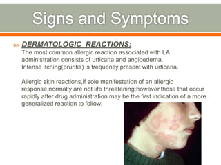 DERMATOLOGIC REACTIONS:
The most common allergic reaction associated with LA
administration consists of urticaria and angioedema.
Intense itching(pruritis) is frequently present with urticaria.
Allergic skin reactions,if sole manifestation of an allergic
response,normally are not life threatening;however,those that occur
rapidly after drug administration may be the first indication of a more
generalized reaction to follow.
 