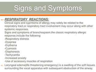  RESPIRATORY REACTIONS:
Clinical signs and sypmtoms of allergy may solely be related to the
respiratory tract,or respiratory tract involvement may occur along with other
systemic responses.
Signs and symptoms of bronchospasm,the classic respiratory allergic
response,include the following:
-Respiratory distress
-Dyspnea
-Erythema
-Cyanosis
-Diaphoresis
-Tachycardia
-Increased anxiety
-Use of accessory muscles of respiration
 Laryngeal edema(life threatening emergency) is a swelling of the soft tissues
surrounding the vocal apparatus with subsequent obstruction of the airway.
 