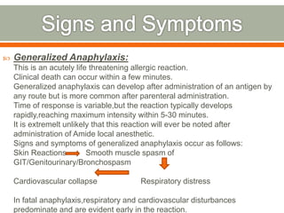  Generalized Anaphylaxis:
This is an acutely life threatening allergic reaction.
Clinical death can occur within a few minutes.
Generalized anaphylaxis can develop after administration of an antigen by
any route but is more common after parenteral administration.
Time of response is variable,but the reaction typically develops
rapidly,reaching maximum intensity within 5-30 minutes.
It is extremelt unlikely that this reaction will ever be noted after
administration of Amide local anesthetic.
Signs and symptoms of generalized anaphylaxis occur as follows:
Skin Reactions Smooth muscle spasm of
GIT/Genitourinary/Bronchospasm
Cardiovascular collapse Respiratory distress
In fatal anaphylaxis,respiratory and cardiovascular disturbances
predominate and are evident early in the reaction.
 