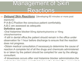  Delayed Skin Reactions: (developing 60 minutes or more post
exposure)
P-A-B-C:Position the conscious patient comfortably.
A,B,C are assessed as adequate.
Definitive care:
-Oral histamine blocker:50mg diphenhydramine or 10mg
chlorpheniramine
-If still in dental office,the patient should remain in the office under
observation for 1 hour before discharge to ensure that the reaction
does not progress.
-Obtain medical consultation,if necessary,to determine the cause of
reaction.A complete list of all the drugs and chemicals administered
to or taken by the patient should be compiled for use by the allergy
consultant.
-If drowsiness occurs after oral histamine blocker administration,the
 