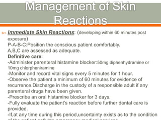  Immediate Skin Reactions: (developing within 60 minutes post
exposure)
P-A-B-C:Position the conscious patient comfortably.
A,B,C are assessed as adequate.
Definitive care:
-Administer parenteral histamine blocker:50mg diphenhydramine or
10mg chlorpheniramine
-Monitor and record vital signs every 5 minutes for 1 hour.
-Observe the patient a minimum of 60 minutes for evidence of
recurrence.Discharge in the custody of a responsible adult if any
parenteral drugs have been given.
-Prescribe an oral histamine blocker for 3 days.
-Fully evaluate the patient’s reaction before further dental care is
provided.
-If,at any time during this period,uncertainty exists as to the condition
 