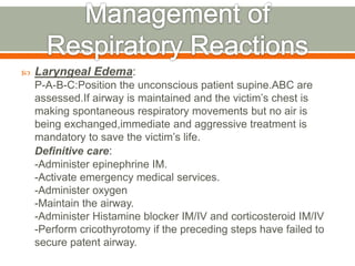  Laryngeal Edema:
P-A-B-C:Position the unconscious patient supine.ABC are
assessed.If airway is maintained and the victim’s chest is
making spontaneous respiratory movements but no air is
being exchanged,immediate and aggressive treatment is
mandatory to save the victim’s life.
Definitive care:
-Administer epinephrine IM.
-Activate emergency medical services.
-Administer oxygen
-Maintain the airway.
-Administer Histamine blocker IM/IV and corticosteroid IM/IV
-Perform cricothyrotomy if the preceding steps have failed to
secure patent airway.
 
