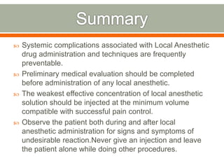  Systemic complications associated with Local Anesthetic
drug administration and techniques are frequently
preventable.
 Preliminary medical evaluation should be completed
before administration of any local anesthetic.
 The weakest effective concentration of local anesthetic
solution should be injected at the minimum volume
compatible with successful pain control.
 Observe the patient both during and after local
anesthetic administration for signs and symptoms of
undesirable reaction.Never give an injection and leave
the patient alone while doing other procedures.
 