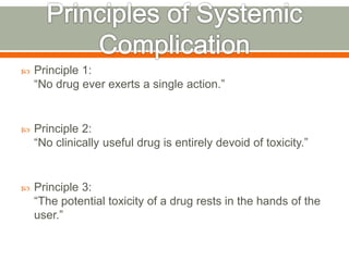  Principle 1:
“No drug ever exerts a single action.”
 Principle 2:
“No clinically useful drug is entirely devoid of toxicity.”
 Principle 3:
“The potential toxicity of a drug rests in the hands of the
user.”
 