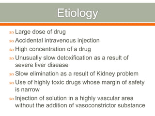  Large dose of drug
 Accidental intravenous injection
 High concentration of a drug
 Unusually slow detoxification as a result of
severe liver disease
 Slow elimination as a result of Kidney problem
 Use of highly toxic drugs whose margin of safety
is narrow
 Injection of solution in a highly vascular area
without the addition of vasoconstrictor substance
 