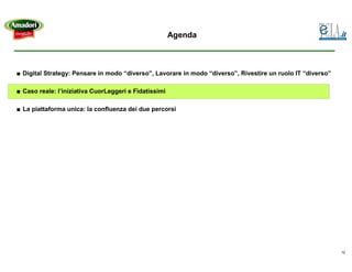 Agenda



■ Digital Strategy: Pensare in modo “diverso”, Lavorare in modo “diverso”, Rivestire un ruolo IT “diverso”

■ Caso reale: l’iniziativa CuorLeggeri e Fidatissimi

■ La piattaforma unica: la confluenza dei due percorsi




                                                                                                             12
 